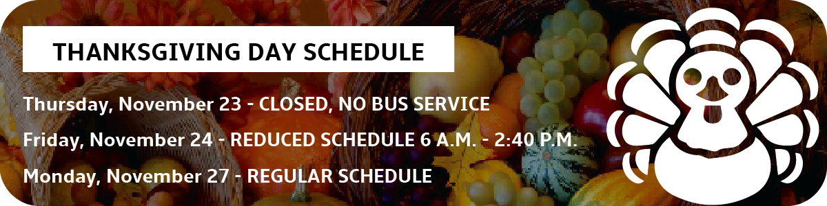 Thanksgiving Schedule: Thursday, November 23 Offices Closed and No bus service. Friday, November 24 - Reduced schedules from 6 a.m. to 2:40 p.m. Regular service resumes on Monday, November 27.